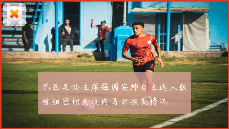巴西足协主席强调安帅自主选人教练组密切关注内马尔恢复情况
