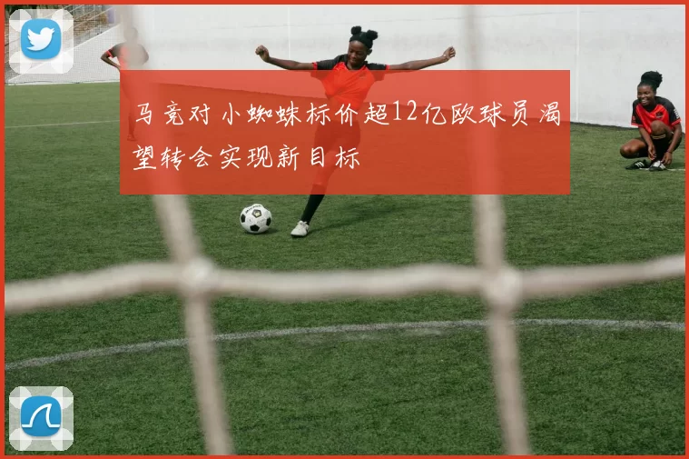 马竞对小蜘蛛标价超12亿欧球员渴望转会实现新目标