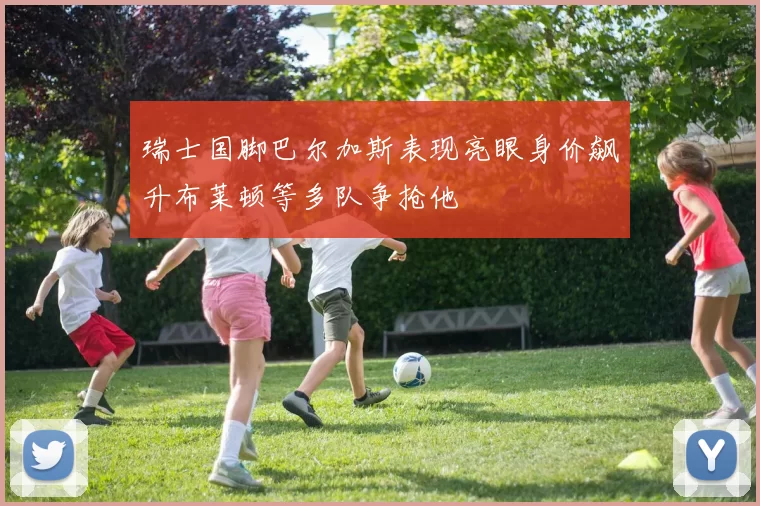 瑞士国脚巴尔加斯表现亮眼身价飙升布莱顿等多队争抢他