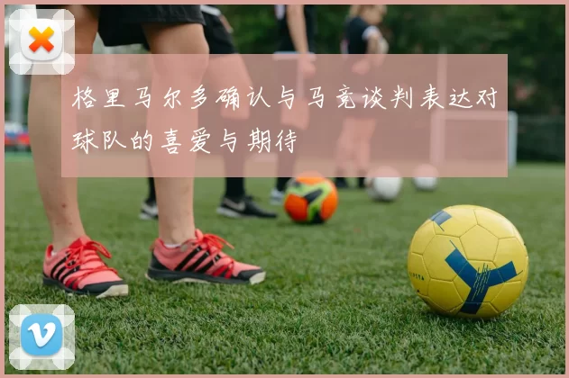 格里马尔多确认与马竞谈判表达对球队的喜爱与期待
