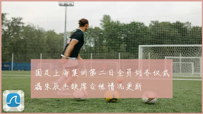 国足上海集训第二日全员到齐仅武磊朱辰杰缺席合练情况更新