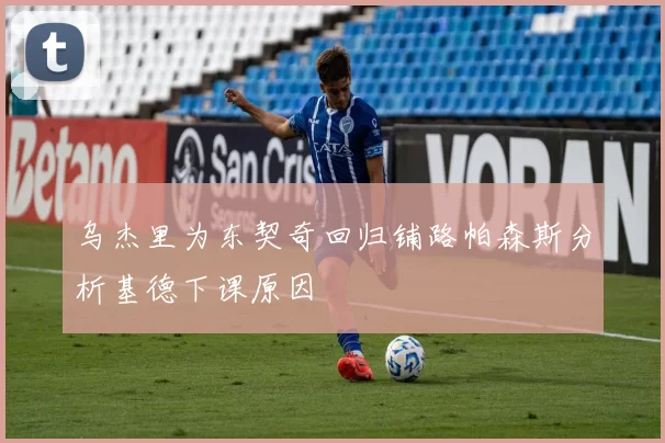乌杰里为东契奇回归铺路帕森斯分析基德下课原因