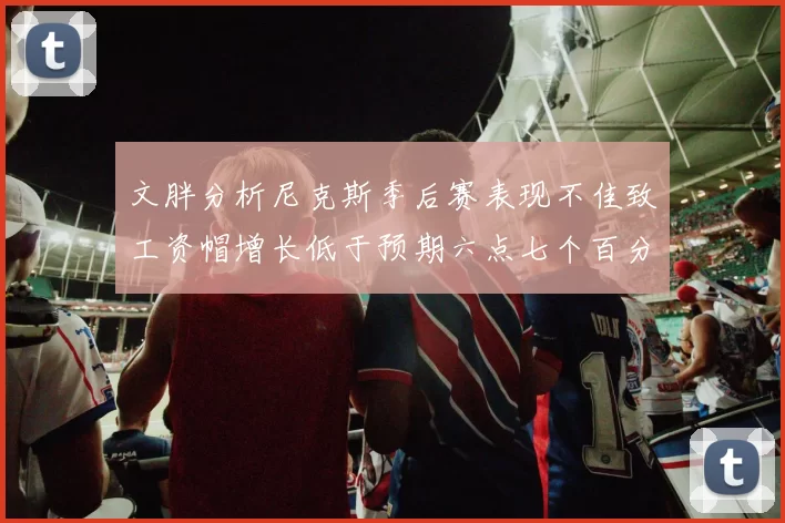 文胖分析尼克斯季后赛表现不佳致工资帽增长低于预期六点七个百分点