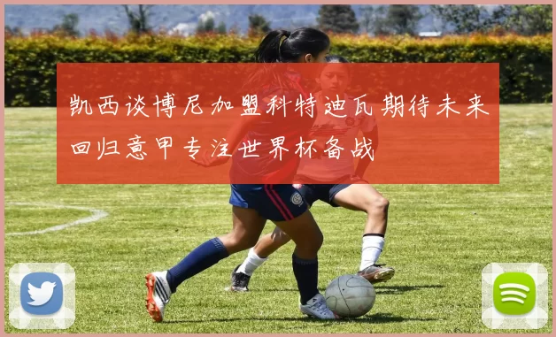 凯西谈博尼加盟科特迪瓦期待未来回归意甲专注世界杯备战