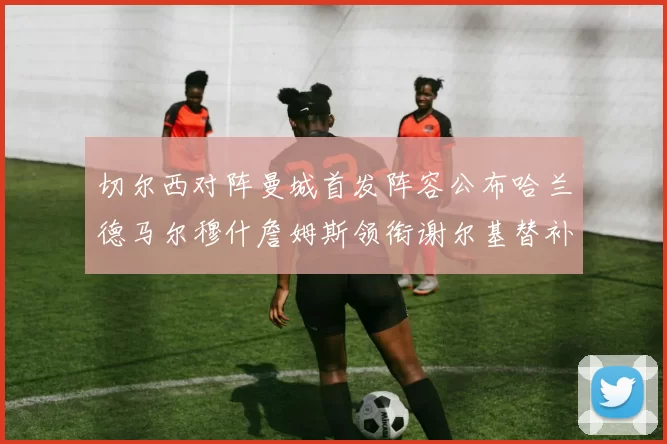 切尔西对阵曼城首发阵容公布哈兰德马尔穆什詹姆斯领衔谢尔基替补出战