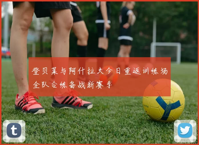 登贝莱与阿什拉夫今日重返训练场全队合练备战新赛季