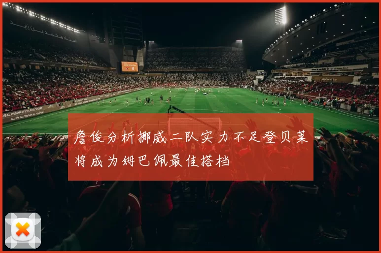 詹俊分析挪威二队实力不足登贝莱将成为姆巴佩最佳搭档