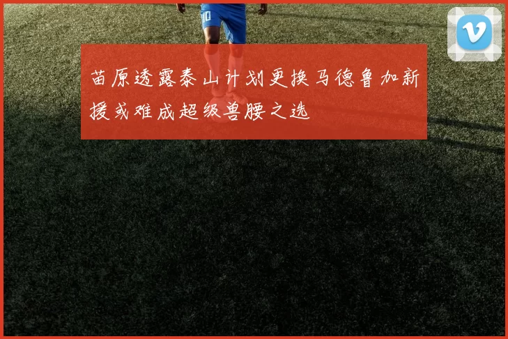 苗原透露泰山计划更换马德鲁加新援或难成超级兽腰之选