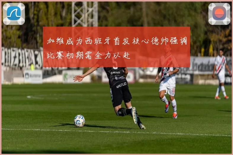 加维成为西班牙首发核心德帅强调比赛初期需全力以赴