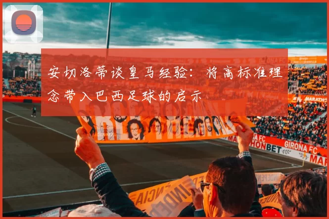 安切洛蒂谈皇马经验：将高标准理念带入巴西足球的启示