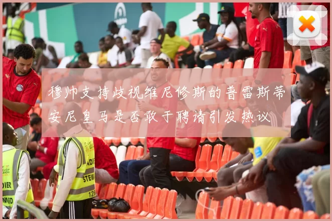 穆帅支持歧视维尼修斯的普雷斯蒂安尼皇马是否敢于聘请引发热议